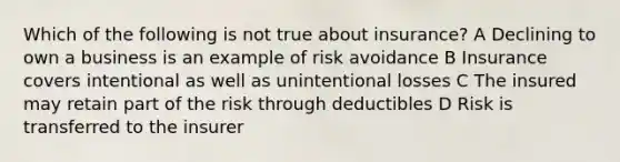 Which of the following is not true about insurance? A Declining to own a business is an example of risk avoidance B Insurance covers intentional as well as unintentional losses C The insured may retain part of the risk through deductibles D Risk is transferred to the insurer