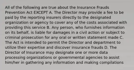 All of the following are true about the Insurance Frauds Prevention Act EXCEPT A. The Director may provide a fee to be paid by the reporting insurers directly to the designated organization or agency to cover any of the costs associated with providing this service B. Any person, who furnishes information on its behalf, is liable for damages in a civil action or subject to criminal prosecution for any oral or written statement made C. The Act is intended to permit the Director and department to utilize their expertise and discover insurance frauds D. The Director of Insurance may designate one or more data processing organizations or governmental agencies to assist him/her in gathering any information and making compilations