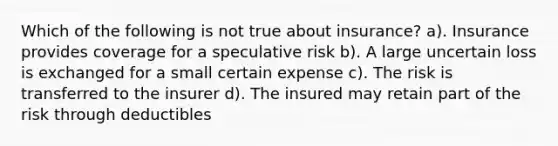 Which of the following is not true about insurance? a). Insurance provides coverage for a speculative risk b). A large uncertain loss is exchanged for a small certain expense c). The risk is transferred to the insurer d). The insured may retain part of the risk through deductibles