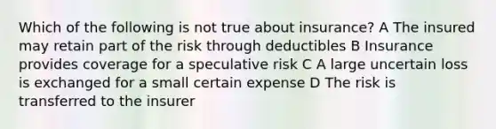 Which of the following is not true about insurance? A The insured may retain part of the risk through deductibles B Insurance provides coverage for a speculative risk C A large uncertain loss is exchanged for a small certain expense D The risk is transferred to the insurer