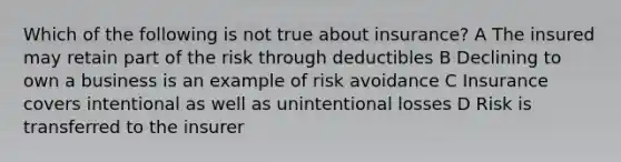 Which of the following is not true about insurance? A The insured may retain part of the risk through deductibles B Declining to own a business is an example of risk avoidance C Insurance covers intentional as well as unintentional losses D Risk is transferred to the insurer