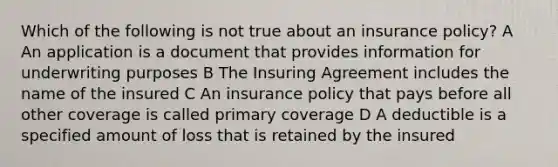 Which of the following is not true about an insurance policy? A An application is a document that provides information for underwriting purposes B The Insuring Agreement includes the name of the insured C An insurance policy that pays before all other coverage is called primary coverage D A deductible is a specified amount of loss that is retained by the insured