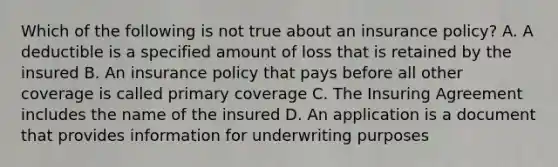 Which of the following is not true about an insurance policy? A. A deductible is a specified amount of loss that is retained by the insured B. An insurance policy that pays before all other coverage is called primary coverage C. The Insuring Agreement includes the name of the insured D. An application is a document that provides information for underwriting purposes