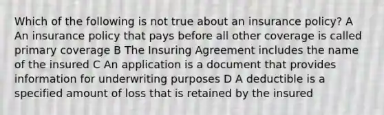 Which of the following is not true about an insurance policy? A An insurance policy that pays before all other coverage is called primary coverage B The Insuring Agreement includes the name of the insured C An application is a document that provides information for underwriting purposes D A deductible is a specified amount of loss that is retained by the insured