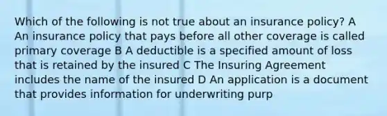 Which of the following is not true about an insurance policy? A An insurance policy that pays before all other coverage is called primary coverage B A deductible is a specified amount of loss that is retained by the insured C The Insuring Agreement includes the name of the insured D An application is a document that provides information for underwriting purp