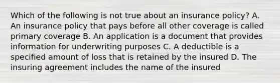 Which of the following is not true about an insurance policy? A. An insurance policy that pays before all other coverage is called primary coverage B. An application is a document that provides information for underwriting purposes C. A deductible is a specified amount of loss that is retained by the insured D. The insuring agreement includes the name of the insured