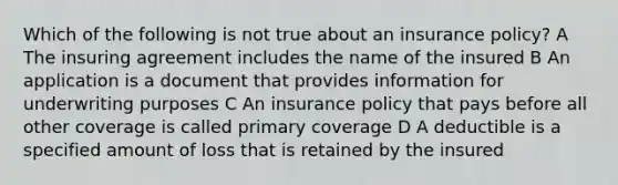 Which of the following is not true about an insurance policy? A The insuring agreement includes the name of the insured B An application is a document that provides information for underwriting purposes C An insurance policy that pays before all other coverage is called primary coverage D A deductible is a specified amount of loss that is retained by the insured