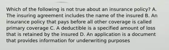 Which of the following is not true about an insurance policy? A. The insuring agreement includes the name of the insured B. An insurance policy that pays before all other coverage is called primary coverage C. A deductible is a specified amount of loss that is retained by the insured D. An application is a document that provides information for underwriting purposes