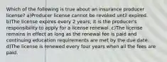 Which of the following is true about an insurance producer license? a)Producer license cannot be revoked until expired. b)The license expires every 2 years; it is the producer's responsibility to apply for a license renewal. c)The license remains in effect as long as the renewal fee is paid and continuing education requirements are met by the due date. d)The license is renewed every four years when all the fees are paid.