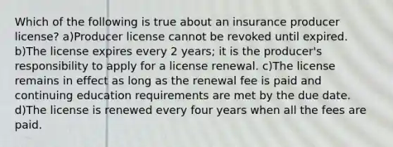 Which of the following is true about an insurance producer license? a)Producer license cannot be revoked until expired. b)The license expires every 2 years; it is the producer's responsibility to apply for a license renewal. c)The license remains in effect as long as the renewal fee is paid and continuing education requirements are met by the due date. d)The license is renewed every four years when all the fees are paid.