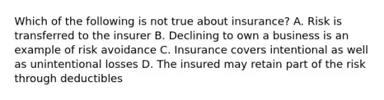 Which of the following is not true about insurance? A. Risk is transferred to the insurer B. Declining to own a business is an example of risk avoidance C. Insurance covers intentional as well as unintentional losses D. The insured may retain part of the risk through deductibles