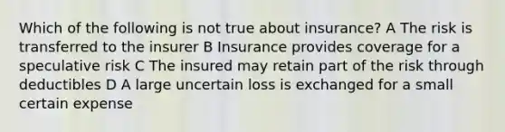 Which of the following is not true about insurance? A The risk is transferred to the insurer B Insurance provides coverage for a speculative risk C The insured may retain part of the risk through deductibles D A large uncertain loss is exchanged for a small certain expense