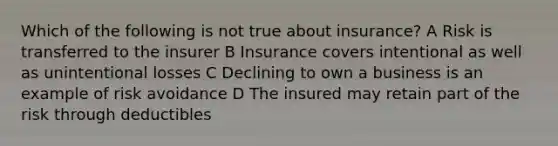 Which of the following is not true about insurance? A Risk is transferred to the insurer B Insurance covers intentional as well as unintentional losses C Declining to own a business is an example of risk avoidance D The insured may retain part of the risk through deductibles