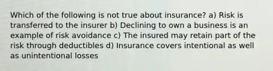 Which of the following is not true about insurance? a) Risk is transferred to the insurer b) Declining to own a business is an example of risk avoidance c) The insured may retain part of the risk through deductibles d) Insurance covers intentional as well as unintentional losses