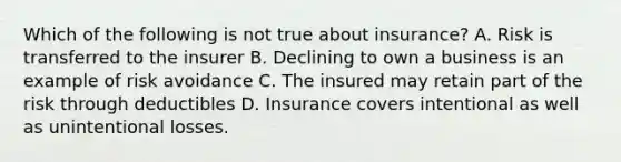 Which of the following is not true about insurance? A. Risk is transferred to the insurer B. Declining to own a business is an example of risk avoidance C. The insured may retain part of the risk through deductibles D. Insurance covers intentional as well as unintentional losses.