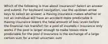 Which of the following is true about insurance? Select an answer and submit. For keyboard navigation, use the up/down arrow keys to select an answer. a Having insurance makes whether or not an individual will have an accident more predictable b Having insurance lowers the total amount of loss (even before the financial risk transfer) for a pool of insureds c Insurance only works if the pool is larger enough to make losses more predictable for the pool d Insurance is the exchange of a large certain sum for a small uncertain sum