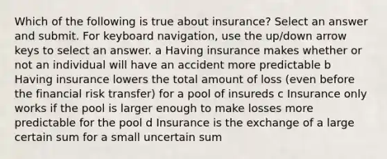 Which of the following is true about insurance? Select an answer and submit. For keyboard navigation, use the up/down arrow keys to select an answer. a Having insurance makes whether or not an individual will have an accident more predictable b Having insurance lowers the total amount of loss (even before the financial risk transfer) for a pool of insureds c Insurance only works if the pool is larger enough to make losses more predictable for the pool d Insurance is the exchange of a large certain sum for a small uncertain sum