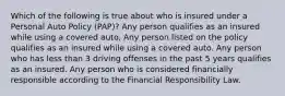 Which of the following is true about who is insured under a Personal Auto Policy (PAP)? Any person qualifies as an insured while using a covered auto. Any person listed on the policy qualifies as an insured while using a covered auto. Any person who has less than 3 driving offenses in the past 5 years qualifies as an insured. Any person who is considered financially responsible according to the Financial Responsibility Law.