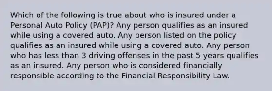 Which of the following is true about who is insured under a Personal Auto Policy (PAP)? Any person qualifies as an insured while using a covered auto. Any person listed on the policy qualifies as an insured while using a covered auto. Any person who has <a href='https://www.questionai.com/knowledge/k7BtlYpAMX-less-than' class='anchor-knowledge'>less than</a> 3 driving offenses in the past 5 years qualifies as an insured. Any person who is considered financially responsible according to the Financial Responsibility Law.