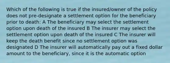 Which of the following is true if the insured/owner of the policy does not pre-designate a settlement option for the beneficiary prior to death: A The beneficiary may select the settlement option upon death of the insured B The insurer may select the settlement option upon death of the insured C The insurer will keep the death benefit since no settlement option was designated D The insurer will automatically pay out a fixed dollar amount to the beneficiary, since it is the automatic option