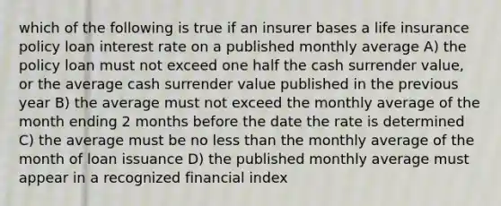 which of the following is true if an insurer bases a life insurance policy loan interest rate on a published monthly average A) the policy loan must not exceed one half the cash surrender value, or the average cash surrender value published in the previous year B) the average must not exceed the monthly average of the month ending 2 months before the date the rate is determined C) the average must be no less than the monthly average of the month of loan issuance D) the published monthly average must appear in a recognized financial index