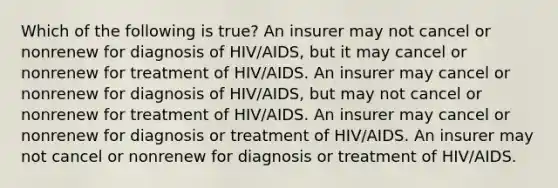 Which of the following is true? An insurer may not cancel or nonrenew for diagnosis of HIV/AIDS, but it may cancel or nonrenew for treatment of HIV/AIDS. An insurer may cancel or nonrenew for diagnosis of HIV/AIDS, but may not cancel or nonrenew for treatment of HIV/AIDS. An insurer may cancel or nonrenew for diagnosis or treatment of HIV/AIDS. An insurer may not cancel or nonrenew for diagnosis or treatment of HIV/AIDS.