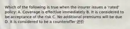 Which of the following is true when the insurer issues a 'rated' policy: A. Coverage is effective immediately B. It is considered to be acceptance of the risk C. No additional premiums will be due D. It is considered to be a counteroffer 还价