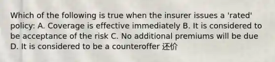 Which of the following is true when the insurer issues a 'rated' policy: A. Coverage is effective immediately B. It is considered to be acceptance of the risk C. No additional premiums will be due D. It is considered to be a counteroffer 还价