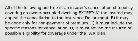 All of the following are true of an insurer's cancellation of a policy covering an owner-occupied dwelling EXCEPT: A) the insured may appeal the cancellation to the Insurance Department. B) it may be done only for non-payment of premium. C) it must include the specific reasons for cancellation. D) it must advise the insured of possible eligibility for coverage under the FAIR plan.