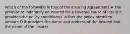 Which of the following is true of the Insuring Agreement? A The promise to indemnify an insured for a covered cause of loss B It provides the policy conditions C It lists the policy premium amount D It provides the name and address of the insured and the name of the insurer