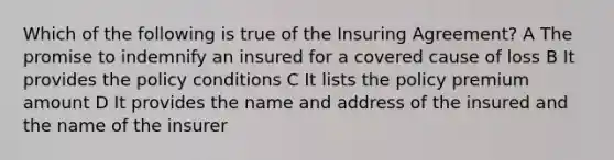 Which of the following is true of the Insuring Agreement? A The promise to indemnify an insured for a covered cause of loss B It provides the policy conditions C It lists the policy premium amount D It provides the name and address of the insured and the name of the insurer