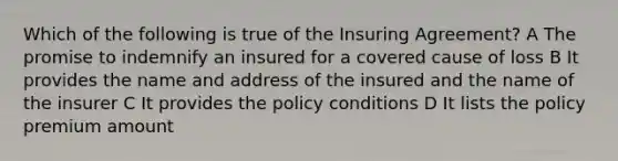 Which of the following is true of the Insuring Agreement? A The promise to indemnify an insured for a covered cause of loss B It provides the name and address of the insured and the name of the insurer C It provides the policy conditions D It lists the policy premium amount