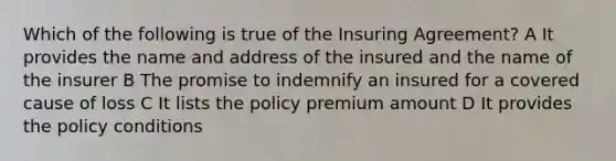 Which of the following is true of the Insuring Agreement? A It provides the name and address of the insured and the name of the insurer B The promise to indemnify an insured for a covered cause of loss C It lists the policy premium amount D It provides the policy conditions