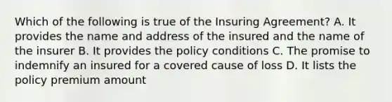 Which of the following is true of the Insuring Agreement? A. It provides the name and address of the insured and the name of the insurer B. It provides the policy conditions C. The promise to indemnify an insured for a covered cause of loss D. It lists the policy premium amount