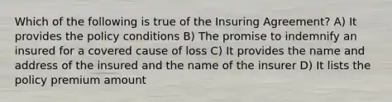 Which of the following is true of the Insuring Agreement? A) It provides the policy conditions B) The promise to indemnify an insured for a covered cause of loss C) It provides the name and address of the insured and the name of the insurer D) It lists the policy premium amount