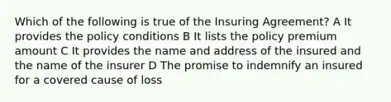 Which of the following is true of the Insuring Agreement? A It provides the policy conditions B It lists the policy premium amount C It provides the name and address of the insured and the name of the insurer D The promise to indemnify an insured for a covered cause of loss