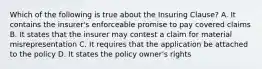 Which of the following is true about the Insuring Clause? A. It contains the insurer's enforceable promise to pay covered claims B. It states that the insurer may contest a claim for material misrepresentation C. It requires that the application be attached to the policy D. It states the policy owner's rights