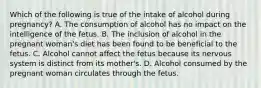 Which of the following is true of the intake of alcohol during pregnancy? A. The consumption of alcohol has no impact on the intelligence of the fetus. B. The inclusion of alcohol in the pregnant woman's diet has been found to be beneficial to the fetus. C. Alcohol cannot affect the fetus because its nervous system is distinct from its mother's. D. Alcohol consumed by the pregnant woman circulates through the fetus.