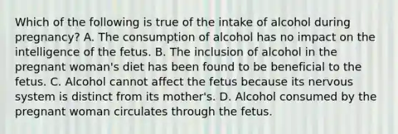 Which of the following is true of the intake of alcohol during pregnancy? A. The consumption of alcohol has no impact on the intelligence of the fetus. B. The inclusion of alcohol in the pregnant woman's diet has been found to be beneficial to the fetus. C. Alcohol cannot affect the fetus because its nervous system is distinct from its mother's. D. Alcohol consumed by the pregnant woman circulates through the fetus.