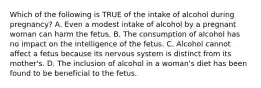 Which of the following is TRUE of the intake of alcohol during pregnancy? A. Even a modest intake of alcohol by a pregnant woman can harm the fetus. B. The consumption of alcohol has no impact on the intelligence of the fetus. C. Alcohol cannot affect a fetus because its nervous system is distinct from its mother's. D. The inclusion of alcohol in a woman's diet has been found to be beneficial to the fetus.