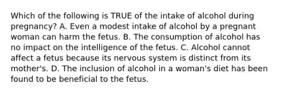 Which of the following is TRUE of the intake of alcohol during pregnancy? A. Even a modest intake of alcohol by a pregnant woman can harm the fetus. B. The consumption of alcohol has no impact on the intelligence of the fetus. C. Alcohol cannot affect a fetus because its nervous system is distinct from its mother's. D. The inclusion of alcohol in a woman's diet has been found to be beneficial to the fetus.