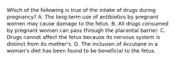 Which of the following is true of the intake of drugs during pregnancy? A. The long-term use of antibiotics by pregnant women may cause damage to the fetus. B. All drugs consumed by pregnant women can pass through the placental barrier. C. Drugs cannot affect the fetus because its nervous system is distinct from its mother's. D. The inclusion of Accutane in a woman's diet has been found to be beneficial to the fetus.