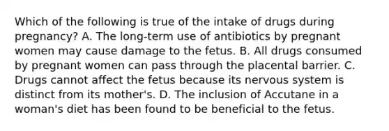 Which of the following is true of the intake of drugs during pregnancy? A. The long-term use of antibiotics by pregnant women may cause damage to the fetus. B. All drugs consumed by pregnant women can pass through the placental barrier. C. Drugs cannot affect the fetus because its <a href='https://www.questionai.com/knowledge/kThdVqrsqy-nervous-system' class='anchor-knowledge'>nervous system</a> is distinct from its mother's. D. The inclusion of Accutane in a woman's diet has been found to be beneficial to the fetus.