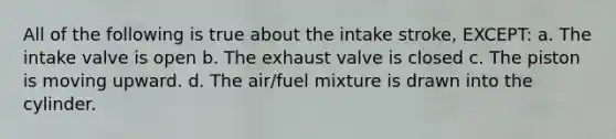 All of the following is true about the intake stroke, EXCEPT: a. The intake valve is open b. The exhaust valve is closed c. The piston is moving upward. d. The air/fuel mixture is drawn into the cylinder.