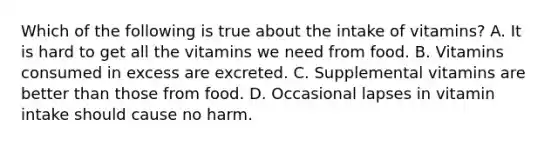 Which of the following is true about the intake of vitamins? A. It is hard to get all the vitamins we need from food. B. Vitamins consumed in excess are excreted. C. Supplemental vitamins are better than those from food. D. Occasional lapses in vitamin intake should cause no harm.