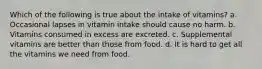 Which of the following is true about the intake of vitamins? a. Occasional lapses in vitamin intake should cause no harm. b. Vitamins consumed in excess are excreted. c. Supplemental vitamins are better than those from food. d. It is hard to get all the vitamins we need from food.