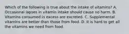 Which of the following is true about the intake of vitamins? A. Occasional lapses in vitamin intake should cause no harm. B. Vitamins consumed in excess are excreted. C. Supplemental vitamins are better than those from food. D. It is hard to get all the vitamins we need from food.