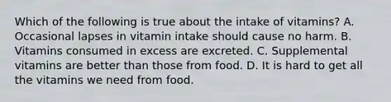 Which of the following is true about the intake of vitamins? A. Occasional lapses in vitamin intake should cause no harm. B. Vitamins consumed in excess are excreted. C. Supplemental vitamins are better than those from food. D. It is hard to get all the vitamins we need from food.