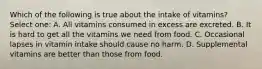 Which of the following is true about the intake of vitamins? Select one: A. All vitamins consumed in excess are excreted. B. It is hard to get all the vitamins we need from food. C. Occasional lapses in vitamin intake should cause no harm. D. Supplemental vitamins are better than those from food.