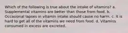 Which of the following is true about the intake of vitamins? a. Supplemental vitamins are better than those from food. b. Occasional lapses in vitamin intake should cause no harm. c. It is hard to get all of the vitamins we need from food. d. Vitamins consumed in excess are excreted.